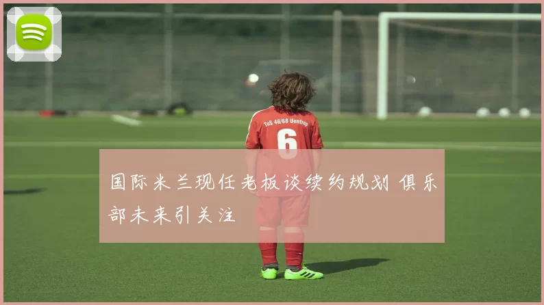 国际米兰现任老板谈续约规划 俱乐部未来引关注