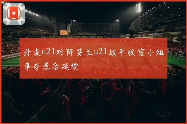 丹麦u21对阵芬兰u21战平收官小组争夺悬念延续