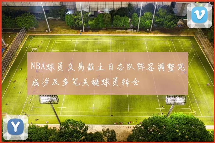 NBA球员交易截止日各队阵容调整完成涉及多笔关键球员转会