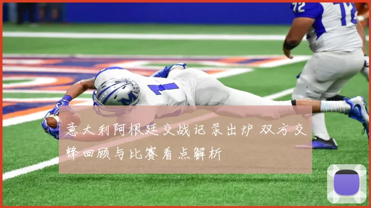意大利阿根廷交战记录出炉 双方交锋回顾与比赛看点解析