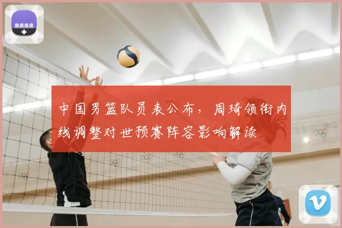 中国男篮队员表公布,周琦领衔内线调整对世预赛阵容影响解读