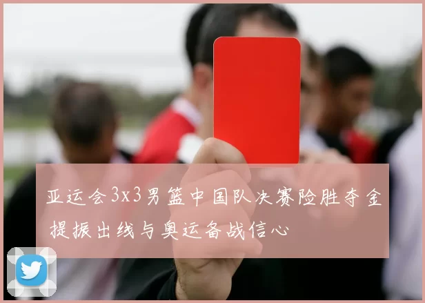 亚运会3x3男篮中国队决赛险胜夺金 提振出线与奥运备战信心