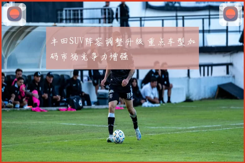 丰田SUV阵容调整升级 重点车型加码市场竞争力增强