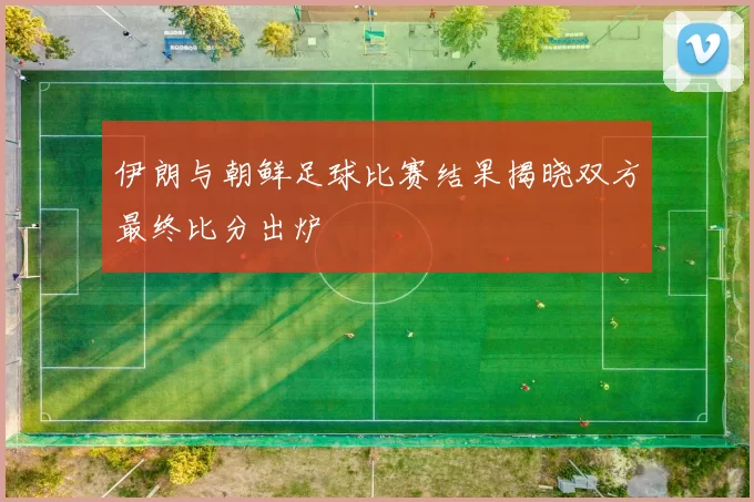 伊朗与朝鲜足球比赛结果揭晓双方最终比分出炉