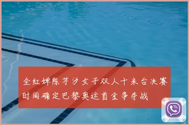 全红婵陈芋汐女子双人十米台决赛时间确定巴黎奥运首金争夺战