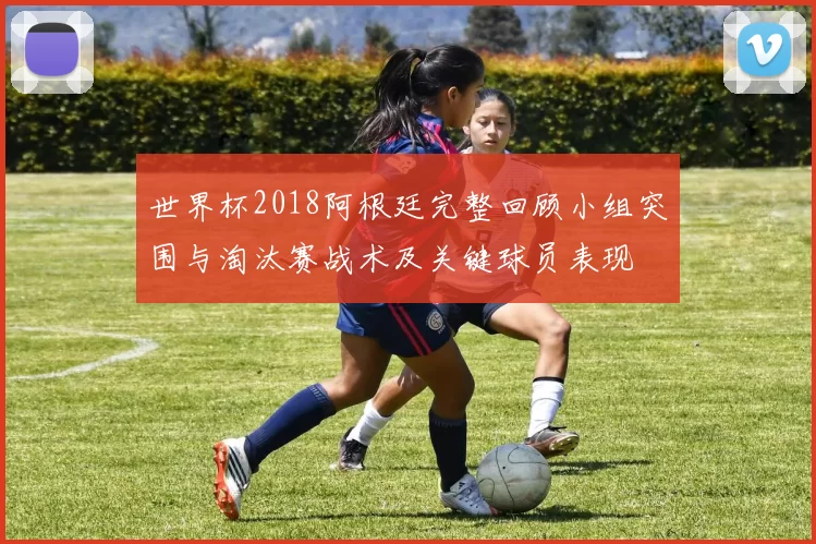 世界杯2018阿根廷完整回顾小组突围与淘汰赛战术及关键球员表现