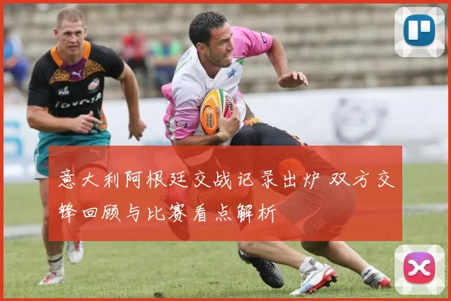 意大利阿根廷交战记录出炉 双方交锋回顾与比赛看点解析