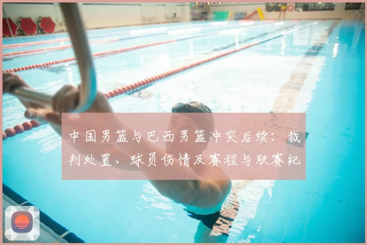 中国男篮与巴西男篮冲突后续:裁判处置、球员伤情及赛程与联赛纪律进展