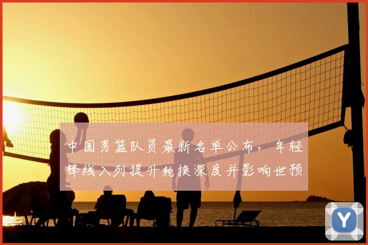 中国男篮队员最新名单公布，年轻锋线入列提升轮换深度并影响世预赛备战