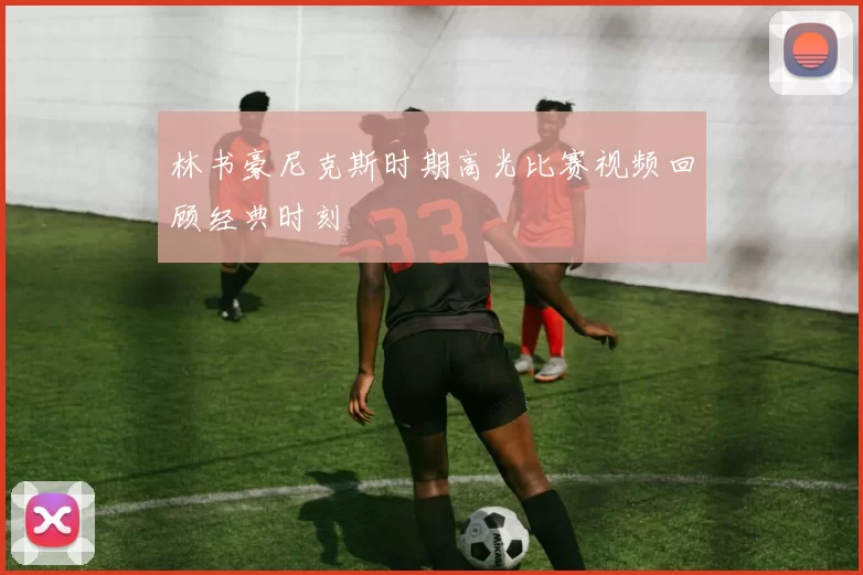 林书豪尼克斯时期高光比赛视频回顾经典时刻