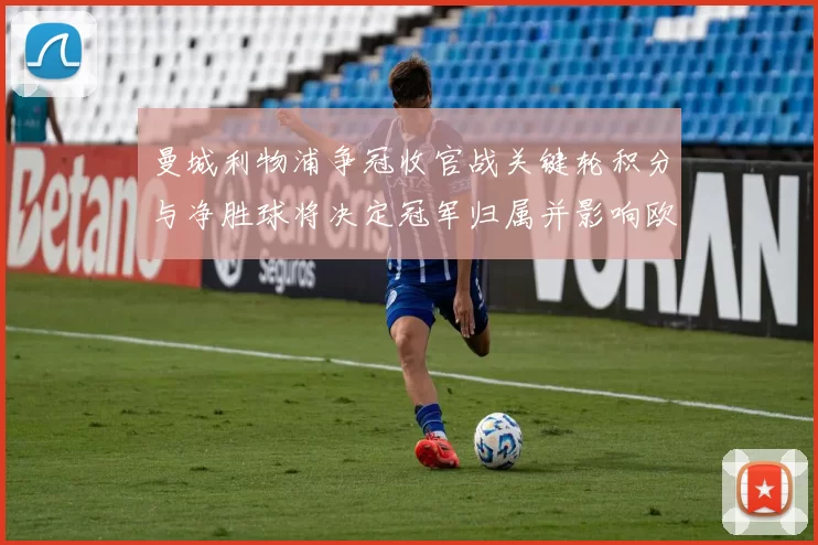 曼城利物浦争冠收官战关键轮积分与净胜球将决定冠军归属并影响欧冠席位