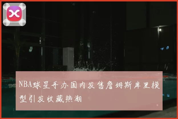 NBA球星手办国内发售詹姆斯库里模型引发收藏热潮