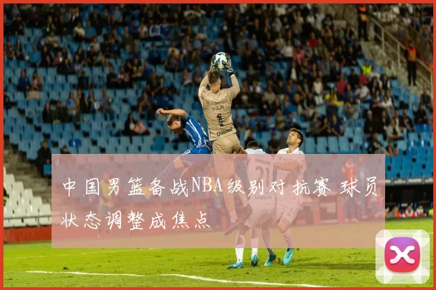 中国男篮备战NBA级别对抗赛 球员状态调整成焦点