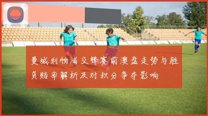 曼城利物浦交锋赛前澳盘走势与胜负赔率解析及对积分争夺影响