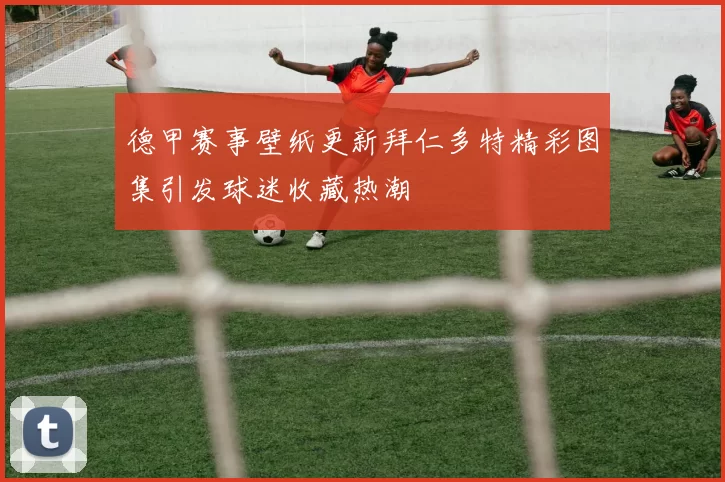 德甲赛事壁纸更新拜仁多特精彩图集引发球迷收藏热潮
