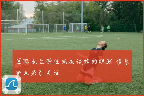 国际米兰现任老板谈续约规划 俱乐部未来引关注