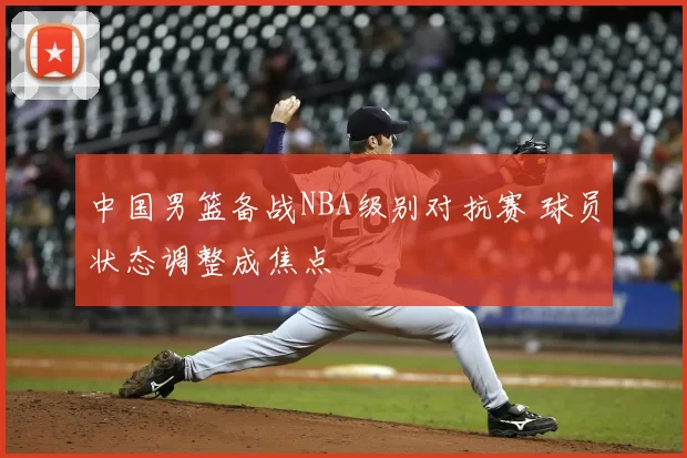 中国男篮备战NBA级别对抗赛 球员状态调整成焦点