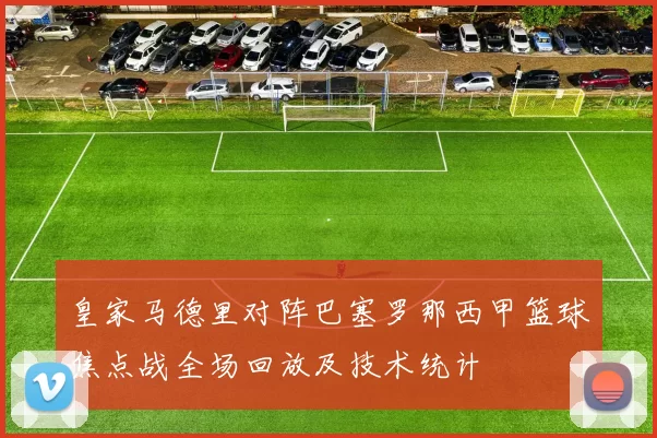 皇家马德里对阵巴塞罗那西甲篮球焦点战全场回放及技术统计