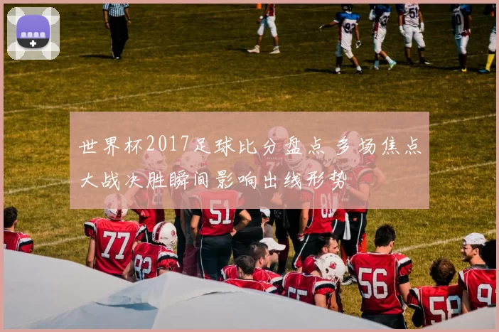 世界杯2017足球比分盘点 多场焦点大战决胜瞬间影响出线形势
