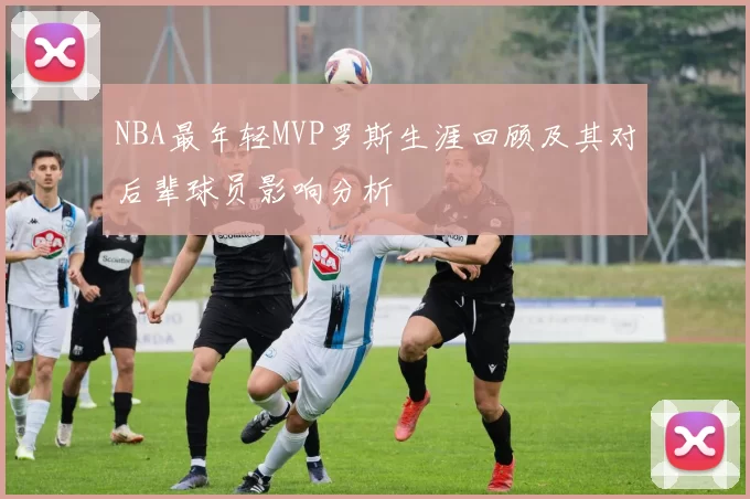 NBA最年轻MVP罗斯生涯回顾及其对后辈球员影响分析