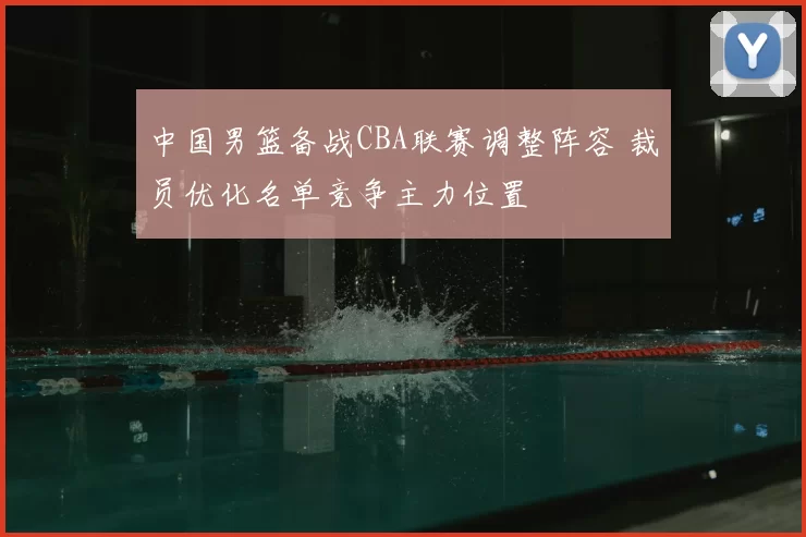 中国男篮备战CBA联赛调整阵容 裁员优化名单竞争主力位置