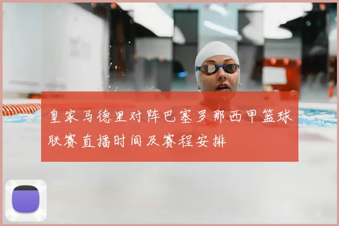 皇家马德里对阵巴塞罗那西甲篮球联赛直播时间及赛程安排