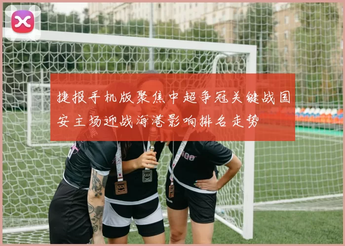 捷报手机版聚焦中超争冠关键战国安主场迎战海港影响排名走势