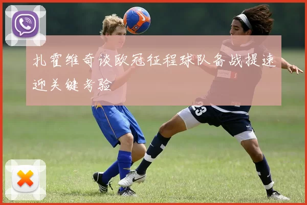 扎霍维奇谈欧冠征程球队备战提速迎关键考验