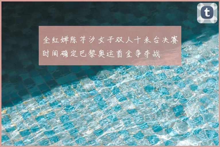 全红婵陈芋汐女子双人十米台决赛时间确定巴黎奥运首金争夺战