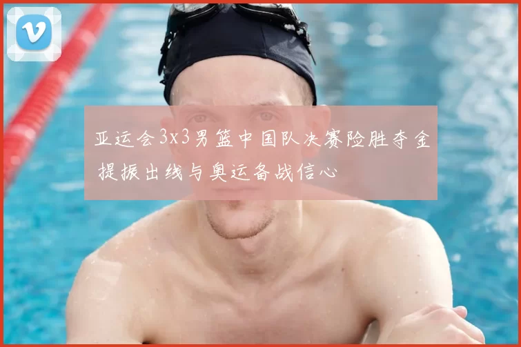 亚运会3x3男篮中国队决赛险胜夺金 提振出线与奥运备战信心
