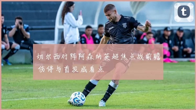 切尔西对阵阿森纳英超焦点战前瞻 伤停与首发成看点