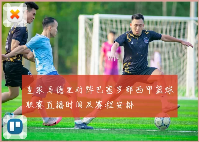 皇家马德里对阵巴塞罗那西甲篮球联赛直播时间及赛程安排