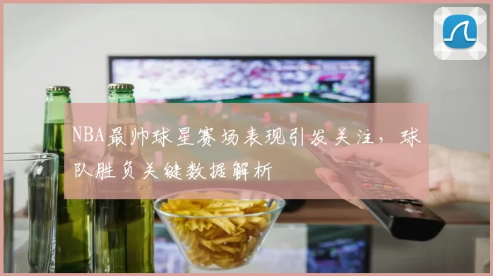 NBA最帅球星赛场表现引发关注，球队胜负关键数据解析