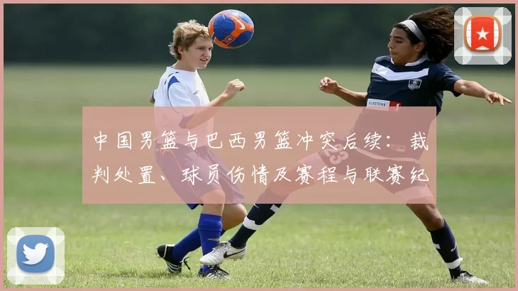 中国男篮与巴西男篮冲突后续:裁判处置、球员伤情及赛程与联赛纪律进展